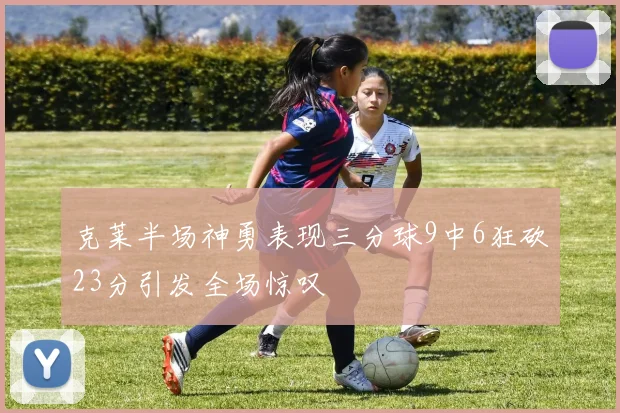 克莱半场神勇表现三分球9中6狂砍23分引发全场惊叹