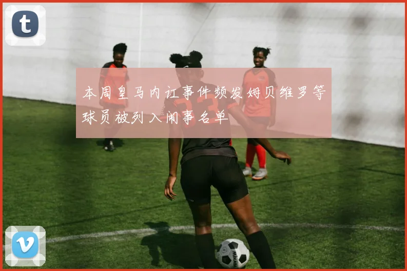 本周皇马内讧事件频发姆贝维罗等球员被列入闹事名单