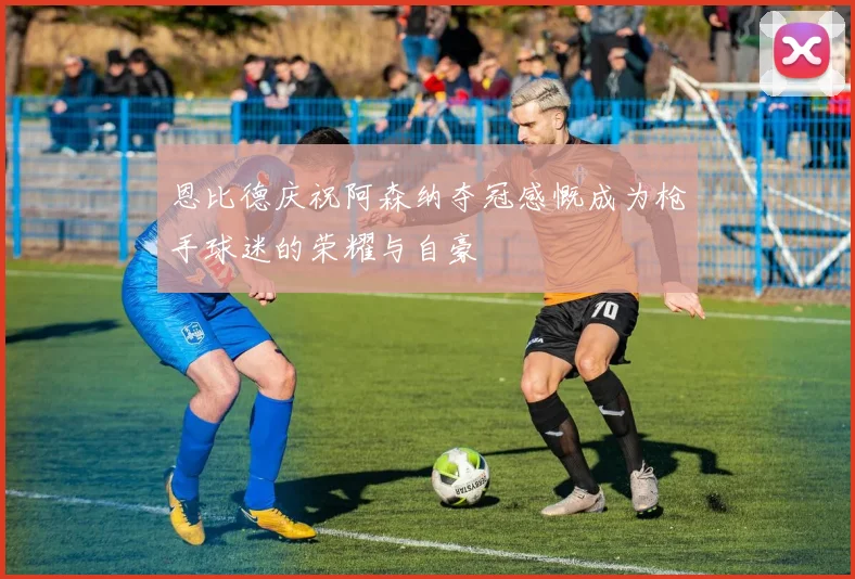 恩比德庆祝阿森纳夺冠感慨成为枪手球迷的荣耀与自豪