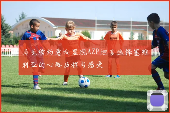 马竞续约意向显现AZP坦言选择塞维利亚的心路历程与感受