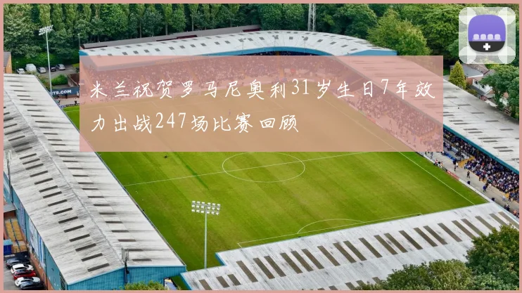 米兰祝贺罗马尼奥利31岁生日7年效力出战247场比赛回顾