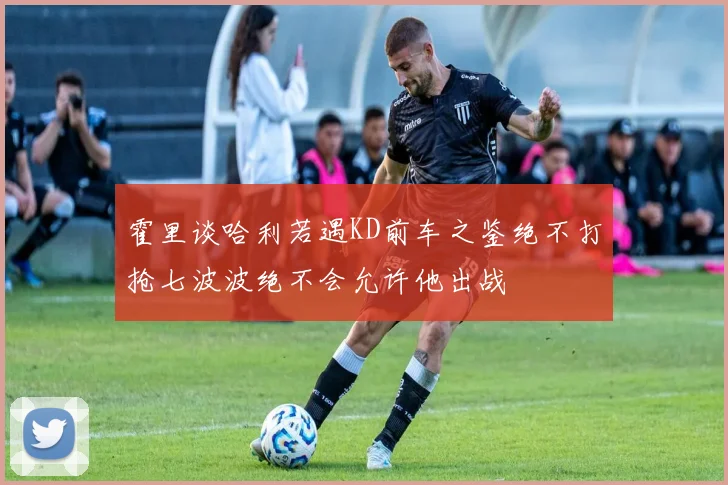 霍里谈哈利若遇KD前车之鉴绝不打抢七波波绝不会允许他出战