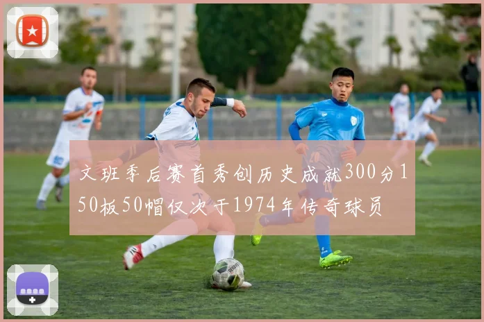 文班季后赛首秀创历史成就300分150板50帽仅次于1974年传奇球员