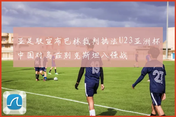亚足联宣布巴林裁判执法U23亚洲杯中国对乌兹别克斯坦八强战