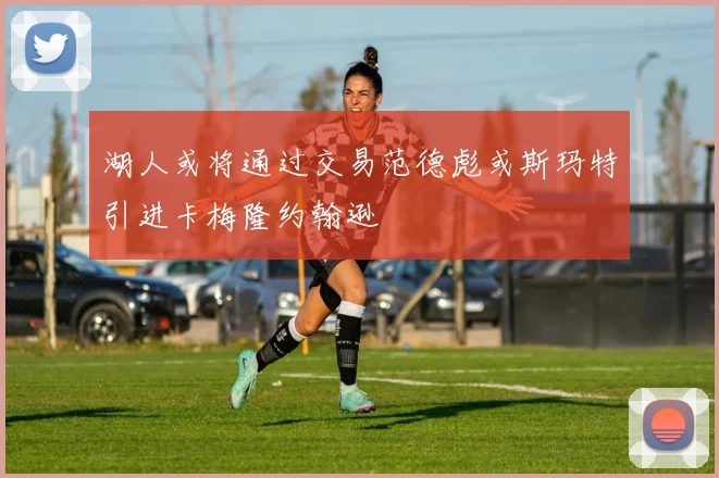 湖人或将通过交易范德彪或斯玛特引进卡梅隆约翰逊